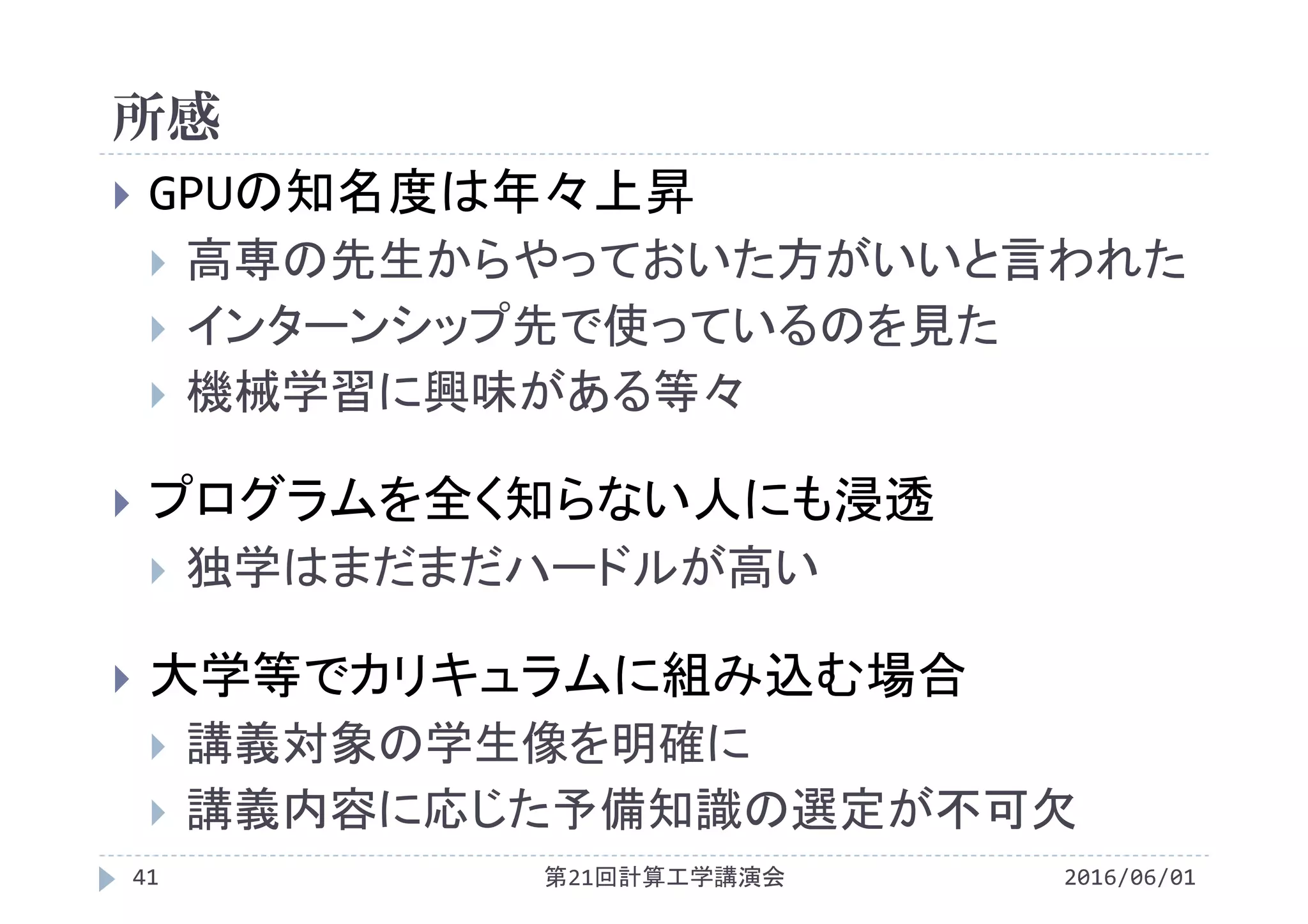所感
2016/06/01第21回計算工学講演会41
 GPUの知名度は年々上昇
 高専の先生からやっておいた方がいいと言われた
 インターンシップ先で使っているのを見た
 機械学習に興味がある等々
 プログラムを全く知らない人にも浸透
 独学はまだまだハードルが高い
 大学等でカリキュラムに組み込む場合
 講義対象の学生像を明確に
 講義内容に応じた予備知識の選定が不可欠
 