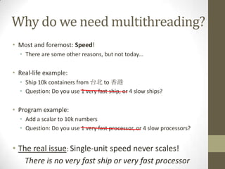 Why do we need multithreading?
• Most and foremost: Speed!
  • There are some other reasons, but not today…

• Real-life example:
  • Ship 10k containers from 台北 to 香港
  • Question: Do you use 1 very fast ship, or 4 slow ships?

• Program example:
  • Add a scalar to 10k numbers
  • Question: Do you use 1 very fast processor, or 4 slow processors?


• The real issue: Single-unit speed never scales!
    There is no very fast ship or very fast processor
 