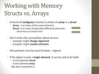 Working with Memory
Structs vs. Arrays
• A chunk of contiguous memory is either an array or a struct
   • Array: 1 or more of the same element:
   • Struct: 1 or more of (possibly different) elements:
      • Determine at compile-time

• Don’t make silly assumptions about structs!
   • Compiler might change alignment
   • Compiler might reorder elements

• GPU pointers must be word (4-byte) – aligned

• If the object is only a single element, it can be said to be both:
   • A one-element struct
   • A one-element array
    But don’t overthink it…
 