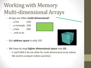 Working with Memory
Multi-dimensional Arrays
 • Arrays are often multi-dimensional!
   •   …a line      (1D)
   •   …a rectangle (2D)
   •   …a box       (3D)
   •   … and so on


 • But address space is only 1D!

 • We have to map higher dimensional space into 1D…
   • C and CUDA-C do not allow for multi-dimensional array indices
   • We need to compute indices ourselves
 