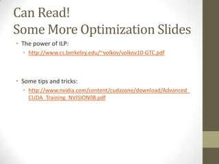 Can Read!
Some More Optimization Slides
• The power of ILP:
  • http://www.cs.berkeley.edu/~volkov/volkov10-GTC.pdf



• Some tips and tricks:
  • http://www.nvidia.com/content/cudazone/download/Advanced_
    CUDA_Training_NVISION08.pdf
 
