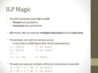 ILP Magic
• The GPU facilitates both TLP and ILP
  • Thread-level parallelism
  • Instruction-level parallelism

• ILP means: We can execute multiple instructions at the same time

• Thread does not stall on memory access
  • It only stalls on RAW (Read-After-Write) dependencies:
  a = A[i];                // no stall
  b = B[i];                // no stall
  // …
  c = a * b;               // stall

• Threads can execute multiple arithmetic instructions in parallel
  a = k1 + c * d; // no stall
  b = k2 + f * g; // no stall
 