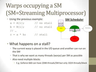 Warps occupying a SM
(SM=Streaming Multiprocessor)
• Using the previous example:                           SM Scheduler
                                                  …
  a = A[i];              // no stall            warp6
                                                warp4
  b = B[i];              // no stall
  // …                                                     warp5 warp8

  c = a * b;             // stall


• What happens on a stall?
  • The current warp is placed in the I/O queue and another can run on
    the SM
  • That is why we want as many threads (warps) per SM as possible
  • Also need multiple blocks
     • E.g. Geforce 660 can have 2048 threads/SM but only 1024 threads/block
 