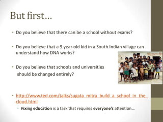 But first…
• Do you believe that there can be a school without exams?

• Do you believe that a 9 year old kid in a South Indian village can
  understand how DNA works?

• Do you believe that schools and universities
  should be changed entirely?



• http://www.ted.com/talks/sugata_mitra_build_a_school_in_the_
  cloud.html
  • Fixing education is a task that requires everyone’s attention…
 