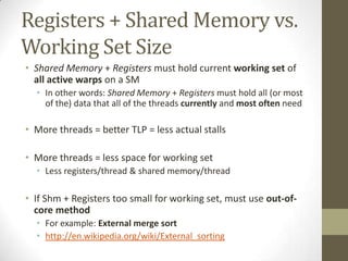Registers + Shared Memory vs.
Working Set Size
• Shared Memory + Registers must hold current working set of
  all active warps on a SM
  • In other words: Shared Memory + Registers must hold all (or most
    of the) data that all of the threads currently and most often need

• More threads = better TLP = less actual stalls

• More threads = less space for working set
  • Less registers/thread & shared memory/thread

• If Shm + Registers too small for working set, must use out-of-
  core method
  • For example: External merge sort
  • http://en.wikipedia.org/wiki/External_sorting
 