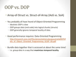 OOP vs. DOP
• Array-of-Struct vs. Struct-of-Array (AoS vs. SoA)

• You probably all have heard of Object-Oriented Programming
  • Idealistic OOP is slow
  • OOP groups data (and code) into logical chunks (structs)
  • OOP generally ignores temporal locality of data

• Good performance requires: Data-Oriented Programming
  • http://research.scee.net/files/presentations/gcapaustralia09/Pitf
    alls_of_Object_Oriented_Programming_GCAP_09.pdf

• Bundle data together that is accessed at about the same time!
  • I.e. group data in a way that maximizes temporal locality
 