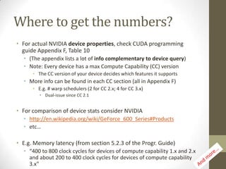 Where to get the numbers?
• For actual NVIDIA device properties, check CUDA programming
  guide Appendix F, Table 10
  • (The appendix lists a lot of info complementary to device query)
  • Note: Every device has a max Compute Capability (CC) version
      • The CC version of your device decides which features it supports
  • More info can be found in each CC section (all in Appendix F)
      • E.g. # warp schedulers (2 for CC 2.x; 4 for CC 3.x)
         • Dual-issue since CC 2.1


• For comparison of device stats consider NVIDIA
  • http://en.wikipedia.org/wiki/GeForce_600_Series#Products
  • etc…

• E.g. Memory latency (from section 5.2.3 of the Progr. Guide)
  • “400 to 800 clock cycles for devices of compute capability 1.x and 2.x
    and about 200 to 400 clock cycles for devices of compute capability
    3.x”
 