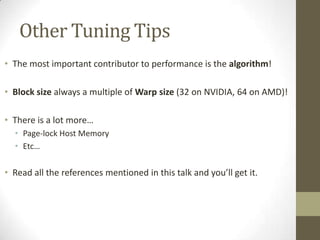 Other Tuning Tips
• The most important contributor to performance is the algorithm!

• Block size always a multiple of Warp size (32 on NVIDIA, 64 on AMD)!

• There is a lot more…
  • Page-lock Host Memory
  • Etc…

• Read all the references mentioned in this talk and you’ll get it.
 