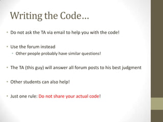 Writing the Code…
• Do not ask the TA via email to help you with the code!

• Use the forum instead
  • Other people probably have similar questions!


• The TA (this guy) will answer all forum posts to his best judgment

• Other students can also help!

• Just one rule: Do not share your actual code!
 