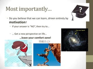 Most importantly…
• Do you believe that we can learn, driven entirely by
  motivation?
  • If your answer is “NO”, then try to…

  • … Get a new perspective on life…
           …leave your comfort zone!
                             突破自己!
 