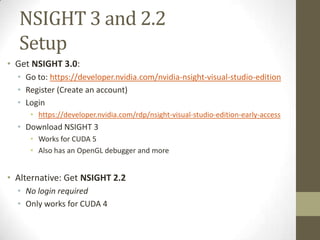 NSIGHT 3 and 2.2
  Setup
• Get NSIGHT 3.0:
  • Go to: https://developer.nvidia.com/nvidia-nsight-visual-studio-edition
  • Register (Create an account)
  • Login
     • https://developer.nvidia.com/rdp/nsight-visual-studio-edition-early-access
  • Download NSIGHT 3
     • Works for CUDA 5
     • Also has an OpenGL debugger and more


• Alternative: Get NSIGHT 2.2
  • No login required
  • Only works for CUDA 4
 