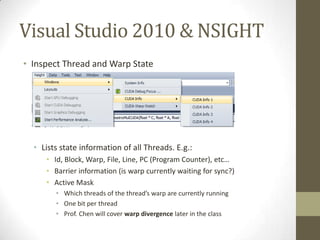 Visual Studio 2010 & NSIGHT
• Inspect Thread and Warp State




  • Lists state information of all Threads. E.g.:
     • Id, Block, Warp, File, Line, PC (Program Counter), etc…
     • Barrier information (is warp currently waiting for sync?)
     • Active Mask
        • Which threads of the thread’s warp are currently running
        • One bit per thread
        • Prof. Chen will cover warp divergence later in the class
 