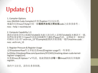 Update (1)
1. Compiler Options
nvcc (NVIDIA Cuda Compiler)有很多option可以玩玩看。
建議各位把nvcc的help印到一個檔案然後每次開始寫code之前多多參考：
nvcc --help > nvcchelp.txt

2. Compute Capability 1.3
測試系統很老所以他跑的CUDA版本跟大部分的人家裡的CUDA版本應該不一樣。
你們如果家裡可以pass但是批改娘雖然不讓你們pass的話，這裡就有一個很好
的解決方法:用"-arch=sm_13"萊compile跟測試系統會跑一樣的machine code：
nvcc -arch=sm_13

3. Register Pressure & Register Usage
這個stackoverflow的文章就是談nvcc跟register usage的一些事情：
[url]http://stackoverflow.com/questions/9723431/tracking-down-cuda-kernel-
register-usage[/url]
如果跟nvcc講-Xptxas="-v"的話，他就會跟你講每一個thread到底在用幾個
register。

我的中文好差。請各位多多指教。
 