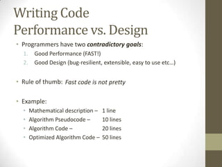 Writing Code
Performance vs. Design
• Programmers have two contradictory goals:
  1.     Good Performance (FAST!)
  2.     Good Design (bug-resilient, extensible, easy to use etc…)


• Rule of thumb: Fast code is not pretty

• Example:
  •    Mathematical description –   1 line
  •    Algorithm Pseudocode –       10 lines
  •    Algorithm Code –             20 lines
  •    Optimized Algorithm Code –   50 lines
 