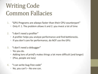 Writing Code
Common Fallacies
1.    “GPU Programs are always faster than their CPU counterpart”
     • Only if: 1. The problem allows it and 2. you invest a lot of time

2.    “I don’t need a profiler”
     • A profiler helps you analyze performance and find bottlenecks.
     • If you don’t care for performance, do NOT use the GPU.

3.    “I don’t need a debugger”
     • Yes you do.
     • Adding tons of printf’s makes things a lot more difficult (and longer)
     • (Plus, people are lazy)

4.    “I can write bug-free code”
     • No, you can’t – No one can.
 