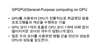GPGPU(General-Purpose computing on GPU

• GPU를 사용하여 CPU가 전통적으로 취급했던 응용
  프로그램들의 계산을 수행하는 기술
• GPU 코어 1개의 효율은 CPU 코어 1개에 비해 많이
  떨어지지만 코어의 개수가 엄청나게 많다.
• 많은 수의 코어를 사용하면 병렬 산술 연산의 성능은
  CPU의 성능을 압도한다.
 