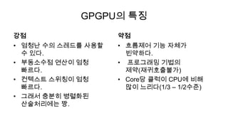 GPGPU의 특징
강점                  약점
• 엄청난 수의 스레드를 사용할   • 흐름제어 기능 자체가
  수 있다.               빈약하다.
• 부동소수점 연산이 엄청      • 프로그래밍 기법의
  빠르다.                제약(재귀호출불가)
• 컨텍스트 스위칭이 엄청      • Core당 클럭이 CPU에 비해
  빠르다.                많이 느리다(1/3 – 1/2수준)
• 그래서 충분히 병렬화된
  산술처리에는 짱.
 