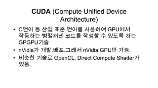 CUDA (Compute Unified Device
            Architecture)
• C언어 등 산업 표준 언어를 사용하여 GPU에서
  작동하는 병렬처리 코드를 작성할 수 있도록 하는
  GPGPU기술
• nVidia가 개발,배포.그래서 nVidia GPU만 가능.
• 비슷한 기술로 OpenCL, Direct Compute Shader가
  있음.
 