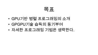목표
• GPU기반 병렬 프로그래밍의 소개
• GPGPU기술 습득의 동기부여
• 자세한 프로그래밍 기법은 생략한다.
 