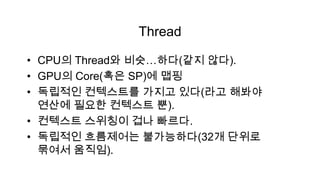Thread

• CPU의 Thread와 비슷…하다(같지 않다).
• GPU의 Core(혹은 SP)에 맵핑
• 독립적인 컨텍스트를 가지고 있다(라고 해봐야
  연산에 필요한 컨텍스트 뿐).
• 컨텍스트 스위칭이 겁나 빠르다.
• 독립적인 흐름제어는 불가능하다(32개 단위로
  묶여서 움직임).
 