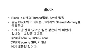 Block
• Block -> N개의 Thread집합. SM에 맵핑
• 동일 Block의 스레드는 L1캐쉬와 Shared Memory를
  공유한다.
• 스레드만 잔뜩 있으면 될것 같은데 왜 이런게
  있냐면…그것은 아마도
  CPU의 core !≒ GPU의 core
  CPU의 core ≒ GPU의 SM
  이기 때문일 것이다.
 