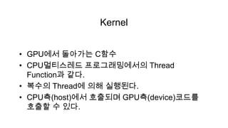 Kernel


• GPU에서 돌아가는 C함수
• CPU멀티스레드 프로그래밍에서의 Thread
  Function과 같다.
• 복수의 Thread에 의해 실행된다.
• CPU측(host)에서 호출되며 GPU측(device)코드를
  호출할 수 있다.
 