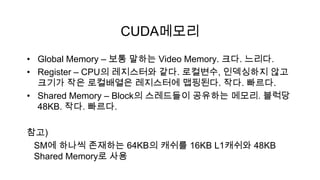 CUDA메모리
• Global Memory – 보통 말하는 Video Memory. 크다. 느리다.
• Register – CPU의 레지스터와 같다. 로컬변수, 인덱싱하지 않고
  크기가 작은 로컬배열은 레지스터에 맵핑된다. 작다. 빠르다.
• Shared Memory – Block의 스레드들이 공유하는 메모리. 블럭당
  48KB. 작다. 빠르다.

참고)
 SM에 하나씩 존재하는 64KB의 캐쉬를 16KB L1캐쉬와 48KB
 Shared Memory로 사용
 