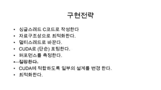 구현전략
•   싱글스레드 C코드로 작성한다
•   자료구조상으로 최적화한다.
•   멀티스레드로 바꾼다.
•   CUDA로 (단순) 포팅한다.
•   퍼포먼스를 측정한다.
•   절망한다.
•   CUDA에 적합하도록 일부의 설계를 변경 한다.
•   최적화한다.
 