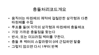 충돌처리코드개요

• 움직이는 타원체의 궤적에 걸칠만한 삼각형과 다른
  타원체를 수집
• 루프를 돌며 각각의 삼각형과 타원체에 충돌체크
• 가장 가까운 충돌점을 찾는다
• 반사, 또는 미끄러짐 벡터를 구한다.
• 충돌 후 벡터의 스칼라량이 0에 근접하면 탈출
• 그렇지 않으면 다시 1부터 반복
 