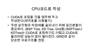 CPU코드로 작성

• CUDA로 포팅할 것을 염두해 두고
  작성한다(재귀호출 사용불가)
• 주변 삼각형과 타원체를 골라내기 위해 공간분할이
  중요하다. (BSP Tree, KD Tree, Grid등) BSPTree나
  KDTree는 CUDA로 포팅하기도 어렵고 CUDA로
  돌리려면 성능이 많이 떨어진다. GRID와 같이
  단순한 자료구조를 권장.
 