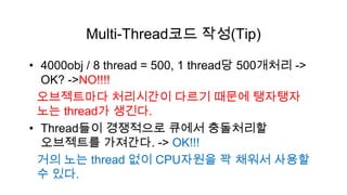 Multi-Thread코드 작성(Tip)

• 4000obj / 8 thread = 500, 1 thread당 500개처리 ->
  OK? ->NO!!!!
 오브젝트마다 처리시간이 다르기 때문에 탱자탱자
 노는 thread가 생긴다.
• Thread들이 경쟁적으로 큐에서 충돌처리할
  오브젝트를 가져간다. -> OK!!!
 거의 노는 thread 없이 CPU자원을 꽉 채워서 사용할
 수 있다.
 