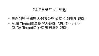 CUDA코드로 포팅

• 표준적인 문법만 사용했다면 별로 수정할게 없다.
• Multi-Thread코드와 유사하다. CPU Thread ->
  CUDA Thread로 바로 맵핑하면 된다.
 