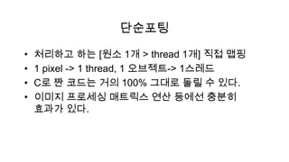 단순포팅

•   처리하고 하는 [원소 1개 > thread 1개] 직접 맵핑
•   1 pixel -> 1 thread, 1 오브젝트-> 1스레드
•   C로 짠 코드는 거의 100% 그대로 돌릴 수 있다.
•   이미지 프로세싱 매트릭스 연산 등에선 충분히
    효과가 있다.
 