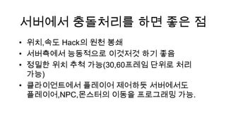 서버에서 충돌처리를 하면 좋은 점
• 위치,속도 Hack의 원천 봉쇄
• 서버측에서 능동적으로 이것저것 하기 좋음
• 정밀한 위치 추척 가능(30,60프레임 단위로 처리
  가능)
• 클라이언트에서 플레이어 제어하듯 서버에서도
  플레이어,NPC,몬스터의 이동을 프로그래밍 가능.
 