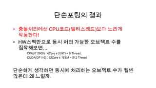 단순포팅의 결과

• 충돌처리에선 CPU코드(멀티스레드)보다 느리게
  작동한다!
• HW스펙만으로 동시 처리 가능한 오브젝트 수를
  짐작해보면…
   CPU(i7 2600) : 4Core x 2(HT) = 8 Thread,
   CUDA(GF110) : 32Core x 16SM = 512 Thread



단순하게 생각하면 동시에 처리하는 오브젝트 수가 훨씬
많은데 왜 느릴까.
 