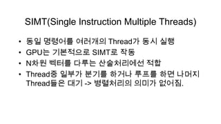 SIMT(Single Instruction Multiple Threads)

•   동일 명령어를 여러개의 Thread가 동시 실행
•   GPU는 기본적으로 SIMT로 작동
•   N차원 벡터를 다루는 산술처리에선 적합
•   Thread중 일부가 분기를 하거나 루프를 하면 나머지
    Thread들은 대기 -> 병렬처리의 의미가 없어짐.
 