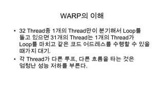 WARP의 이해

• 32 Thread중 1개의 Thread만이 분기해서 Loop를
  돌고 있으면 31개의 Thread는 1개의 Thread가
  Loop를 마치고 같은 코드 어드레스를 수행할 수 있을
  때가지 대기.
• 각 Thread가 다른 루프, 다른 흐름을 타는 것은
  엄청난 성능 저하를 부른다.
 
