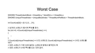 Worst Case
DWORD ThreadIndexInBlock = threadIdx.y * blockDim.x + threadIdx.x;
DWORD UniqueThreadIndex = UniqueBlockIndex * ThreadNumPerBlock + ThreadIndexInBlock;

int CountList[32] = {0,1,2,3,...,31};

// 32개의 스레드가 동시에 루프를 돈다.
for (int i=0; i<CountList[UniqueThreadIndex]; i++)
{
    ...
}
// CountList[UniqueThreadIndex] == 0 인 스레드도 CountList[UniqueThreadIndex] == 31인 스레드를
대기
// 모든 스레드가 가장 오래 걸리는 스레드에 맞춰서 움직인다.즉
// 모든 스레드가 31번 루프를 도는 것과 같다.
 