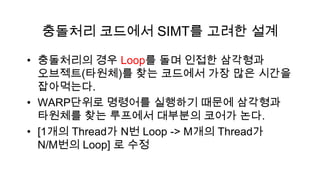 충돌처리 코드에서 SIMT를 고려한 설계

• 충돌처리의 경우 Loop를 돌며 인접한 삼각형과
  오브젝트(타원체)를 찾는 코드에서 가장 많은 시간을
  잡아먹는다.
• WARP단위로 명령어를 실행하기 때문에 삼각형과
  타원체를 찾는 루프에서 대부분의 코어가 논다.
• [1개의 Thread가 N번 Loop -> M개의 Thread가
  N/M번의 Loop] 로 수정
 