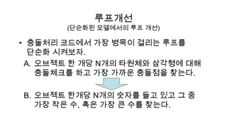루프개선
       (단순화된 모델에서의 루프 개선)

• 충돌처리 코드에서 가장 병목이 걸리는 루프를
  단순화 시켜보자.
 A. 오브젝트 한 개당 N개의 타원체와 삼각형에 대해
    충돌체크를 하고 가장 가까운 충돌점을 찾는다.

B. 오브젝트 한개당 N개의 숫자를 들고 있고 그 중
   가장 작은 수, 혹은 가장 큰 수를 찾는다.
 