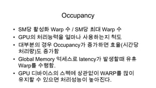 Occupancy

• SM당 활성화 Warp 수 / SM당 최대 Warp 수
• GPU의 처리능력을 얼마나 사용하는지 척도
• 대부분의 경우 Occupancy가 증가하면 효율(시간당
  처리량)도 증가함
• Global Memory 억세스로 latency가 발생할때 유휴
  Warp를 수행함.
• GPU 디바이스의 스펙에 상관없이 WARP를 많이
  유지할 수 있으면 처리성능이 높아진다.
 