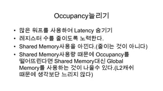 Occupancy늘리기

•   많은 워프를 사용하여 Latency 숨기기
•   레지스터 수를 줄이도록 노력한다.
•   Shared Memory사용을 아낀다.(줄이는 것이 아니다)
•   Shared Memory사용량 때문에 Occupancy를
    떨어뜨린다면 Shared Memory대신 Global
    Memory를 사용하는 것이 나을수 있다.(L2캐쉬
    때문에 생각보단 느리지 않다)
 
