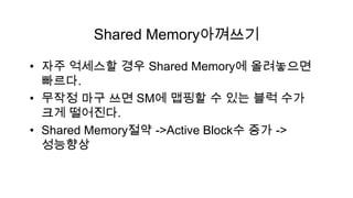 Shared Memory아껴쓰기

• 자주 억세스할 경우 Shared Memory에 올려놓으면
  빠르다.
• 무작정 마구 쓰면 SM에 맵핑할 수 있는 블럭 수가
  크게 떨어진다.
• Shared Memory절약 ->Active Block수 증가 ->
  성능향상
 