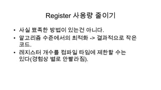 Register 사용량 줄이기

• 사실 뾰족한 방법이 있는건 아니다.
• 알고리즘 수준에서의 최적화 -> 결과적으로 작은
  코드.
• 레지스터 개수를 컴파일 타임에 제한할 수는
  있다(경험상 별로 안빨라짐).
 