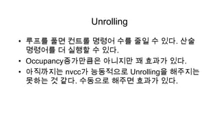 Unrolling

• 루프를 풀면 컨트롤 명령어 수를 줄일 수 있다. 산술
  명령어를 더 실행할 수 있다.
• Occupancy증가만큼은 아니지만 꽤 효과가 있다.
• 아직까지는 nvcc가 능동적으로 Unrolling을 해주지는
  못하는 것 같다. 수동으로 해주면 효과가 있다.
 