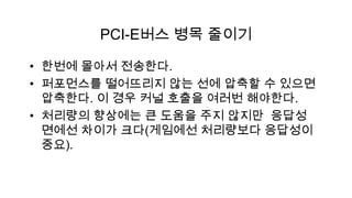 PCI-E버스 병목 줄이기

• 한번에 몰아서 전송한다.
• 퍼포먼스를 떨어뜨리지 않는 선에 압축할 수 있으면
  압축한다. 이 경우 커널 호출을 여러번 해야한다.
• 처리량의 향상에는 큰 도움을 주지 않지만 응답성
  면에선 차이가 크다(게임에선 처리량보다 응답성이
  중요).
 