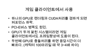 게임 클라이언트에서 사용

• 하나의 GPU로 렌더링과 CUDA처리를 겸하게 되면
  퍼포먼스 하락.
• PCI-E버스 병목도 원인.
• GPU가 두개 꽂힌 시스템이라면 게임
  클라이언트에서도 프레임향상에 도움이 된다.
• 두번째 GPU로 충돌처리를 하면 응답시간이 더
  빠르다. (캐릭터 100마리일 때 약 3~4배 차이)
 