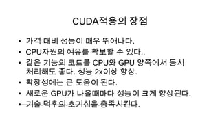 CUDA적용의 장점

• 가격 대비 성능이 매우 뛰어나다.
• CPU자원의 여유를 확보할 수 있다..
• 같은 기능의 코드를 CPU와 GPU 양쪽에서 동시
  처리해도 좋다. 성능 2x이상 향상.
• 확장성에는 큰 도움이 된다.
• 새로운 GPU가 나올때마다 성능이 크게 향상된다.
• 기술 덕후의 호기심을 충족시킨다.
 
