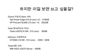 하지만 이걸 보면 쓰고 싶을걸?
32core 이상의 Xeon 서버
  Dell Power Edge 910 (8 core x 4) - 27989$
  HP ProLiant DL980 (10 core * 4) 55229$

Tesla 장비(PCI-E 카드)
  Tesla m2070(16 SM , 512 core) - 2699$

GeForce 그래픽카드
 GTX580 (16 SM , 512 core) - 400$ ~ 500$

Tesla내장 서버
  IBM HS23 m2070 Server - 6999$
 