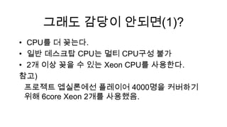 그래도 감당이 안되면(1)?
• CPU를 더 꽂는다.
• 일반 데스크탑 CPU는 멀티 CPU구성 불가
• 2개 이상 꽂을 수 있는 Xeon CPU를 사용한다.
참고)
 프로젝트 엡실론에선 플레이어 4000명을 커버하기
 위해 6core Xeon 2개를 사용했음.
 